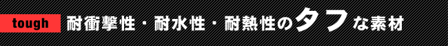 tough 耐衝撃性・耐水性・耐熱性のタフな素材