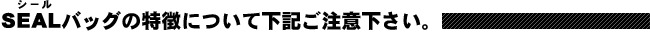 SEALバッグの特徴について下記ご注意下さい。