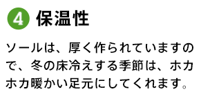 4.保温性 ソールは、厚く作られていますので、冬の床冷えする季節は、ホカホカ暖かい足元にしてくれます。