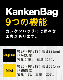 KankenBag9つの機能カンケンバッグには様々な工夫があります。Regular 幅27×奥行13×高さ38(cm)※A4対応容量：16L　重量：290gMini幅20×奥行13×高さ29(cm)※B5対応容量：7L　重量：205g