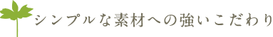 シンプルな素材への強いこだわり
